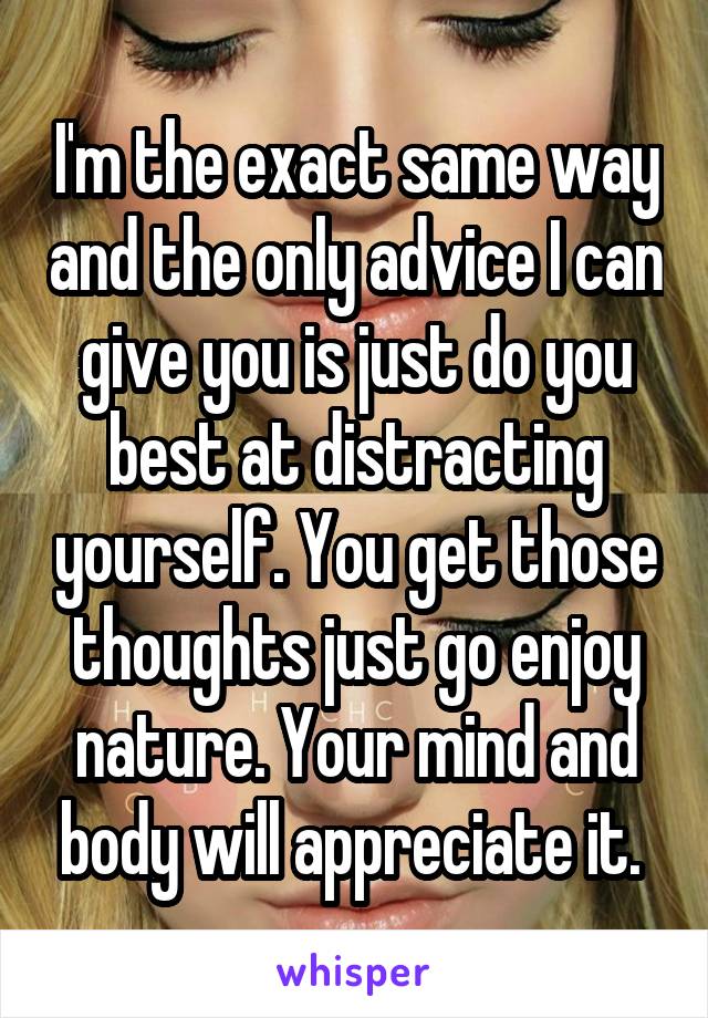 I'm the exact same way and the only advice I can give you is just do you best at distracting yourself. You get those thoughts just go enjoy nature. Your mind and body will appreciate it. 