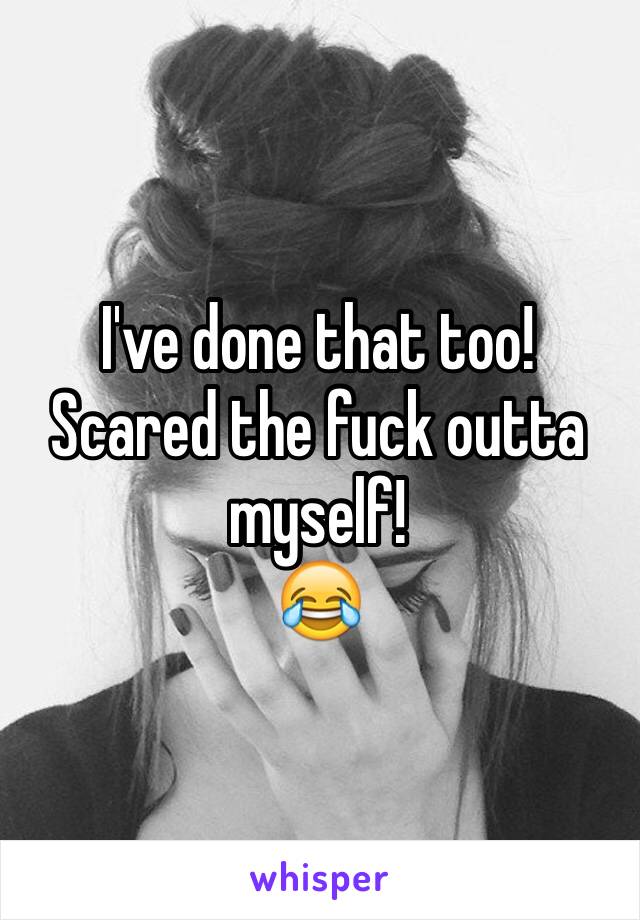 I've done that too! 
Scared the fuck outta myself!
😂