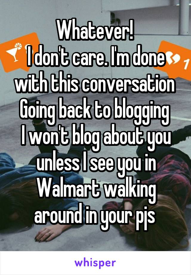 Whatever! 
I don't care. I'm done with this conversation 
Going back to blogging 
I won't blog about you unless I see you in Walmart walking around in your pjs 
