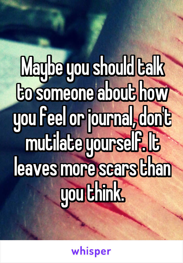 Maybe you should talk to someone about how you feel or journal, don't mutilate yourself. It leaves more scars than you think.