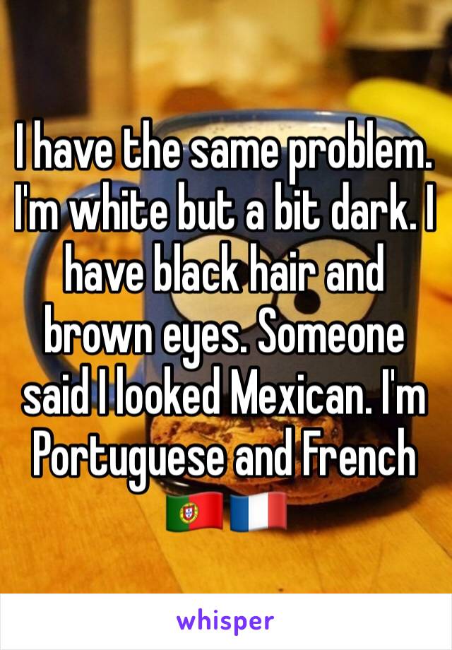 I have the same problem. I'm white but a bit dark. I have black hair and brown eyes. Someone said I looked Mexican. I'm Portuguese and French 🇵🇹🇫🇷