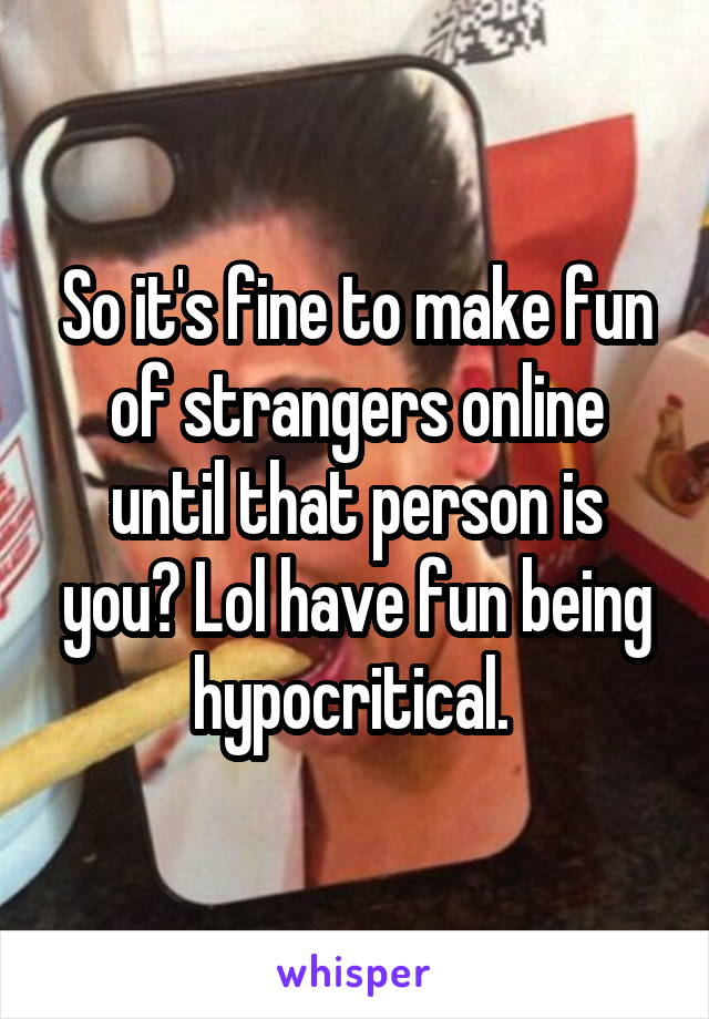 So it's fine to make fun of strangers online until that person is you? Lol have fun being hypocritical. 