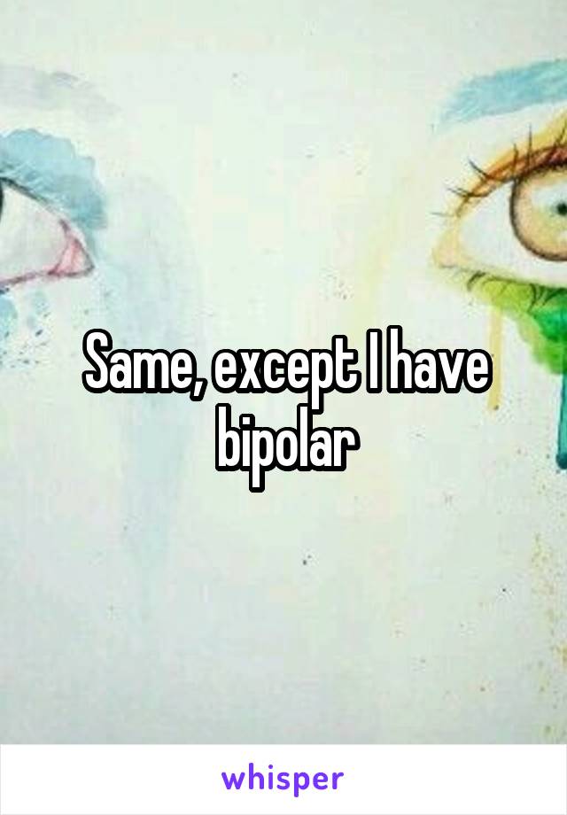 Same, except I have bipolar