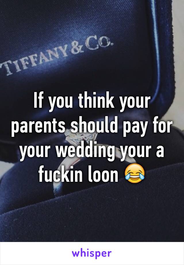 If you think your parents should pay for your wedding your a fuckin loon 😂 