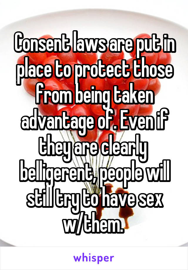 Consent laws are put in place to protect those from being taken advantage of. Even if they are clearly  belligerent, people will still try to have sex w/them. 