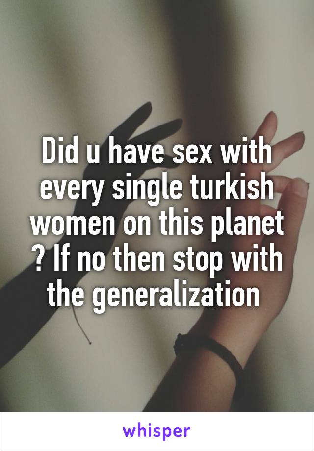 Did u have sex with every single turkish women on this planet ? If no then stop with the generalization 