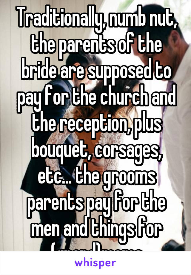 Traditionally, numb nut, the parents of the bride are supposed to pay for the church and the reception, plus bouquet, corsages, etc... the grooms parents pay for the men and things for (grand)moms