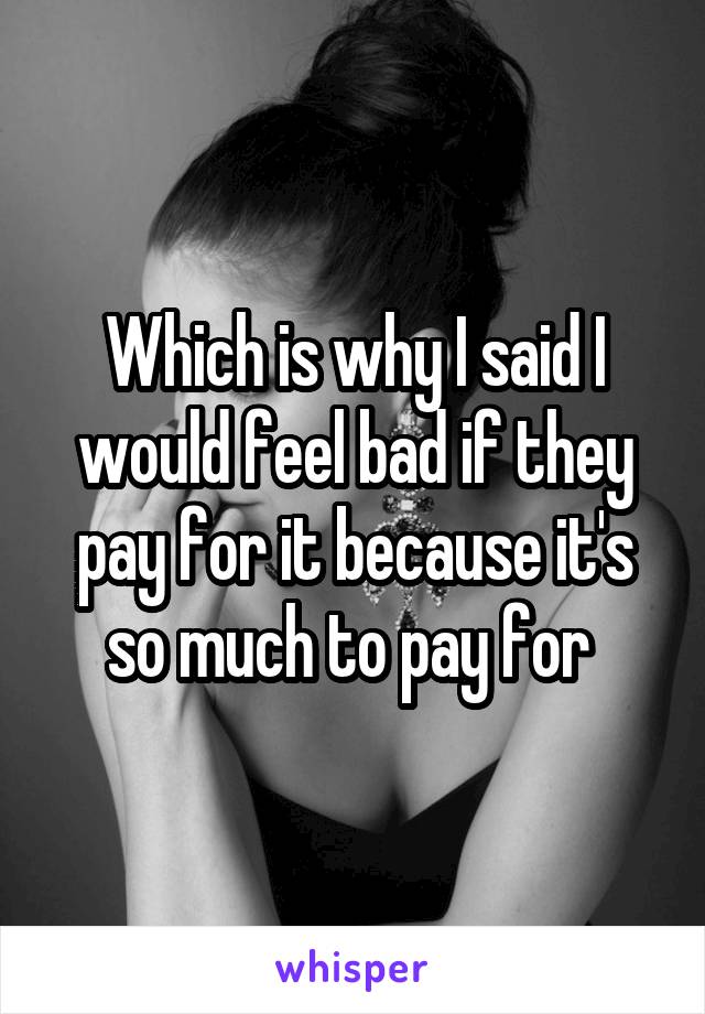 Which is why I said I would feel bad if they pay for it because it's so much to pay for 