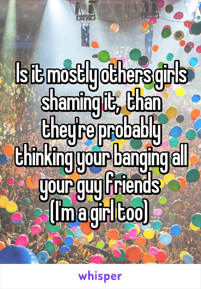 Is it mostly others girls shaming it,  than they're probably thinking your banging all your guy friends 
(I'm a girl too) 