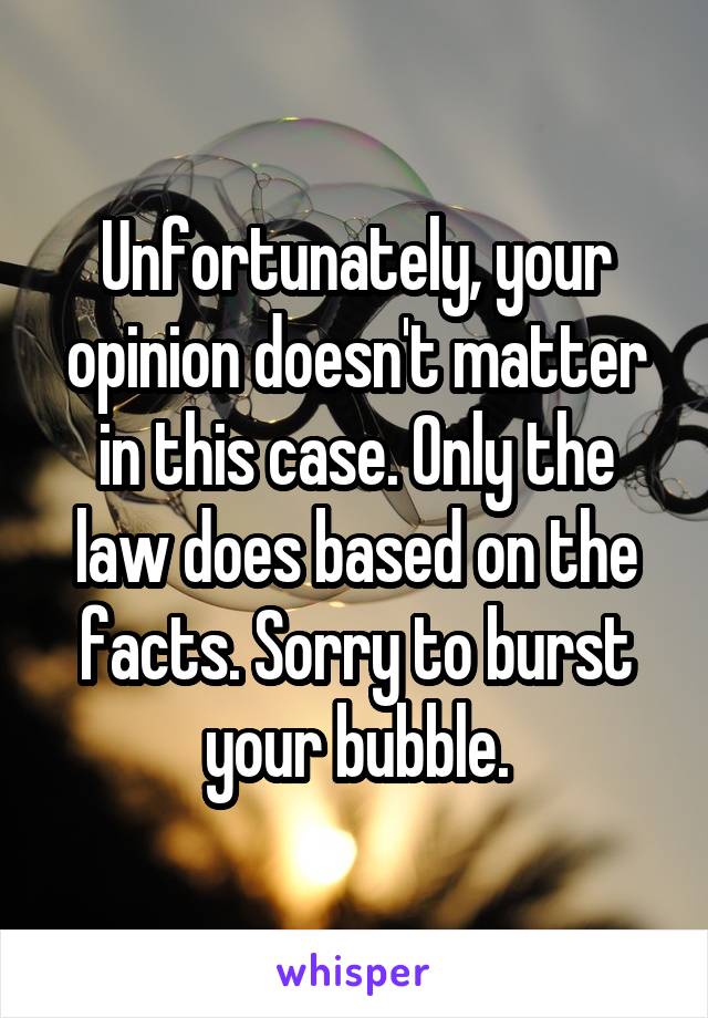 Unfortunately, your opinion doesn't matter in this case. Only the law does based on the facts. Sorry to burst your bubble.