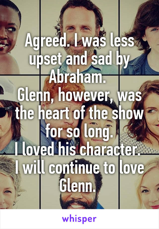 Agreed. I was less upset and sad by Abraham. 
Glenn, however, was the heart of the show for so long.
I loved his character. 
I will continue to love Glenn. 