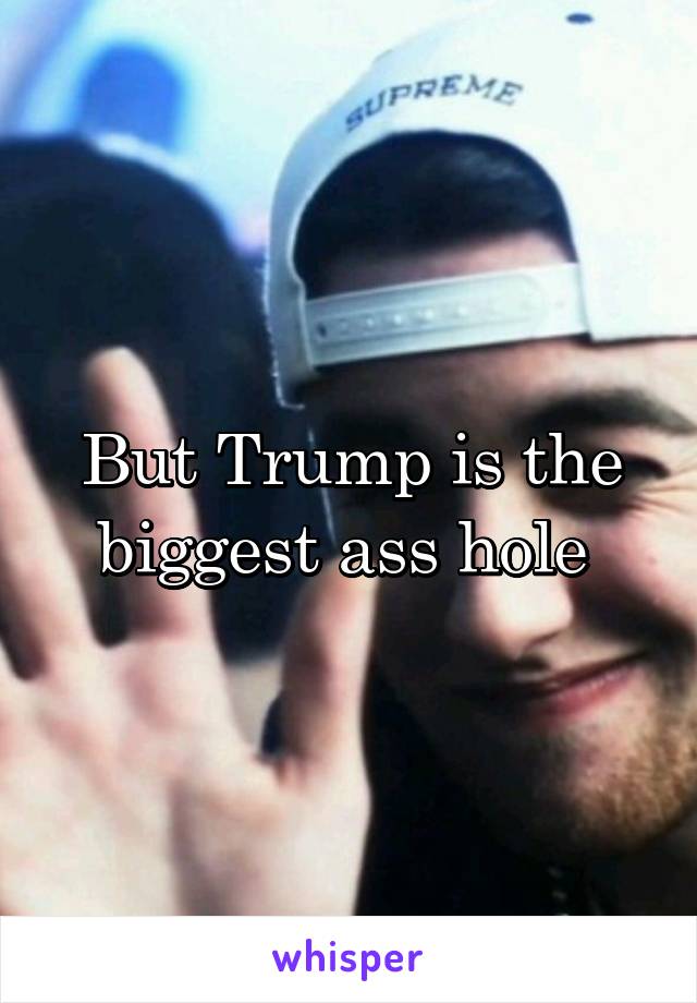 But Trump is the biggest ass hole 