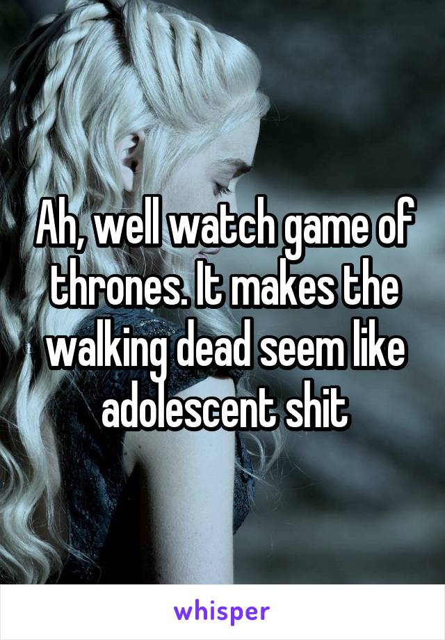 Ah, well watch game of thrones. It makes the walking dead seem like adolescent shit