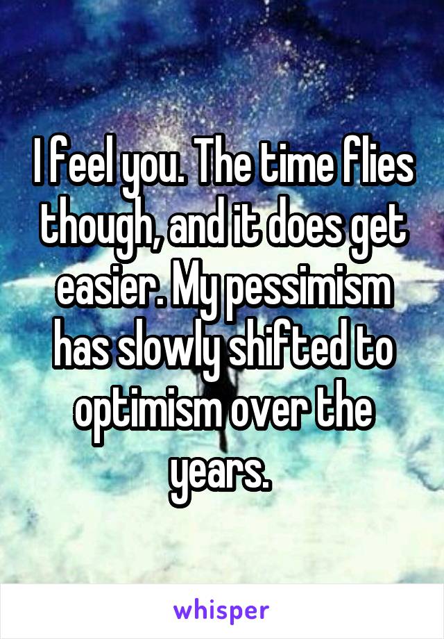I feel you. The time flies though, and it does get easier. My pessimism has slowly shifted to optimism over the years. 