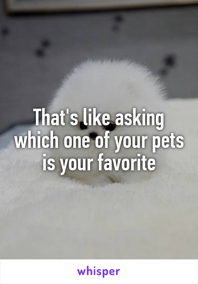 That's like asking which one of your pets is your favorite