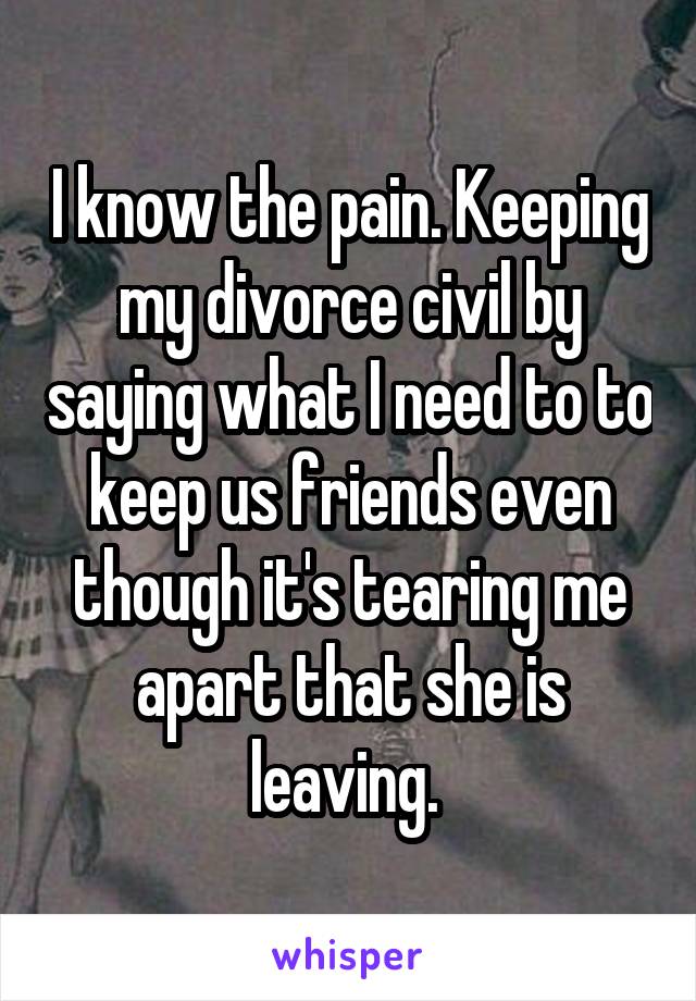 I know the pain. Keeping my divorce civil by saying what I need to to keep us friends even though it's tearing me apart that she is leaving. 