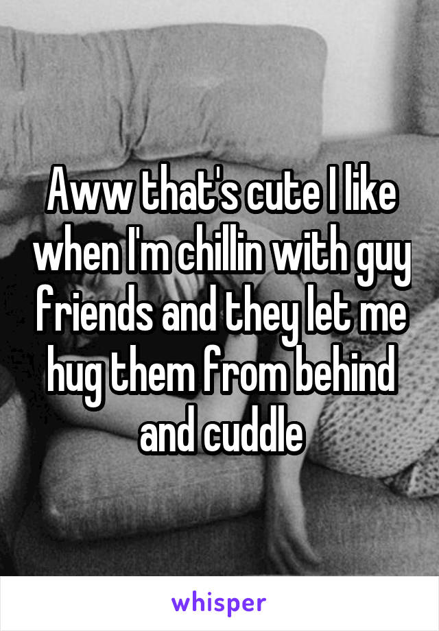 Aww that's cute I like when I'm chillin with guy friends and they let me hug them from behind and cuddle