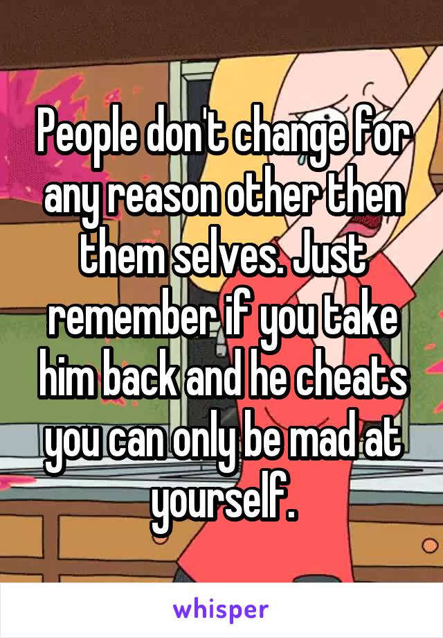 People don't change for any reason other then them selves. Just remember if you take him back and he cheats you can only be mad at yourself.