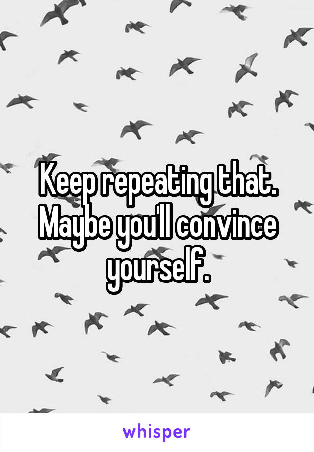 Keep repeating that.
Maybe you'll convince yourself.