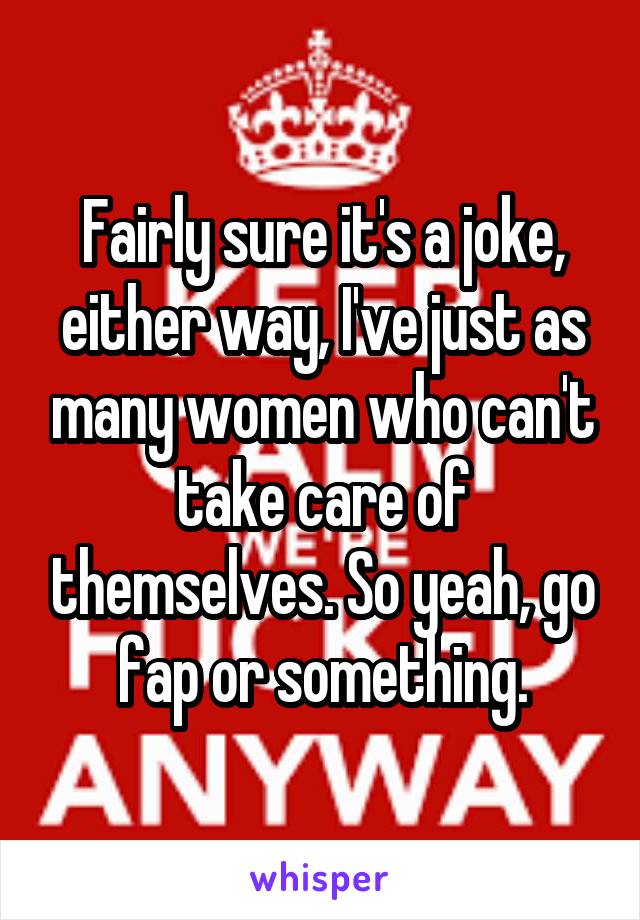 Fairly sure it's a joke, either way, I've just as many women who can't take care of themselves. So yeah, go fap or something.