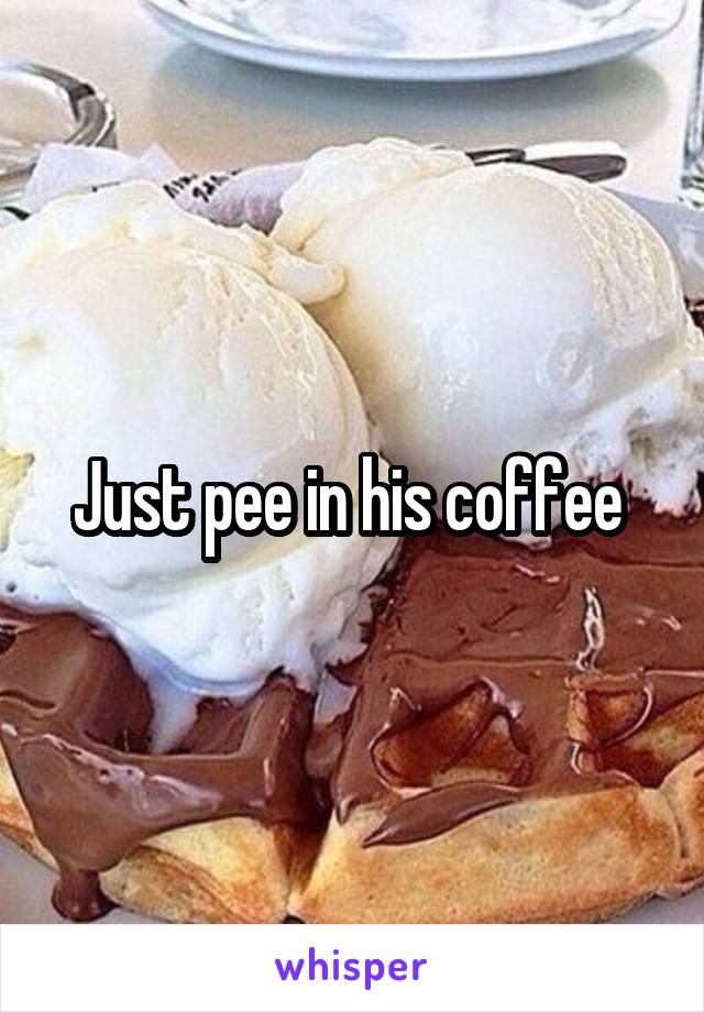 Just pee in his coffee 