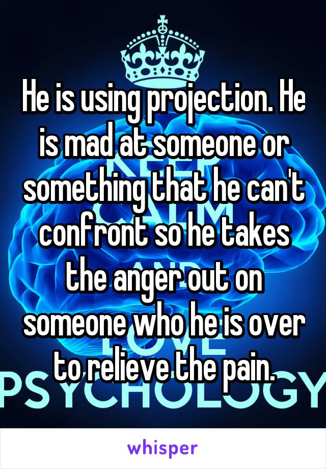 He is using projection. He is mad at someone or something that he can't confront so he takes the anger out on someone who he is over
 to relieve the pain. 