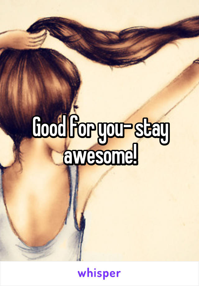 Good for you- stay awesome!