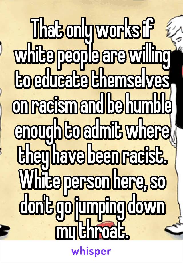 That only works if white people are willing to educate themselves on racism and be humble enough to admit where they have been racist. White person here, so don't go jumping down my throat.