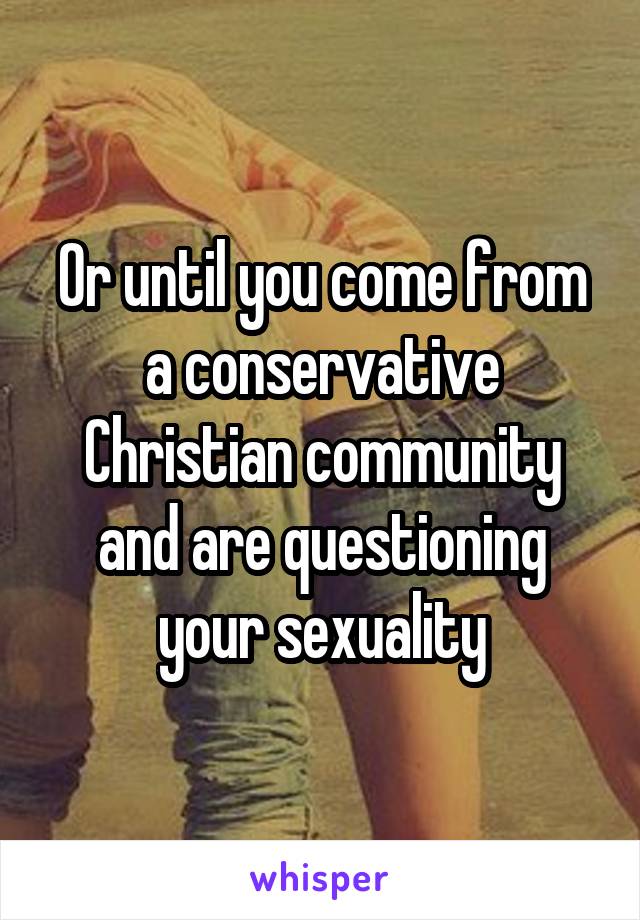 Or until you come from a conservative Christian community and are questioning your sexuality