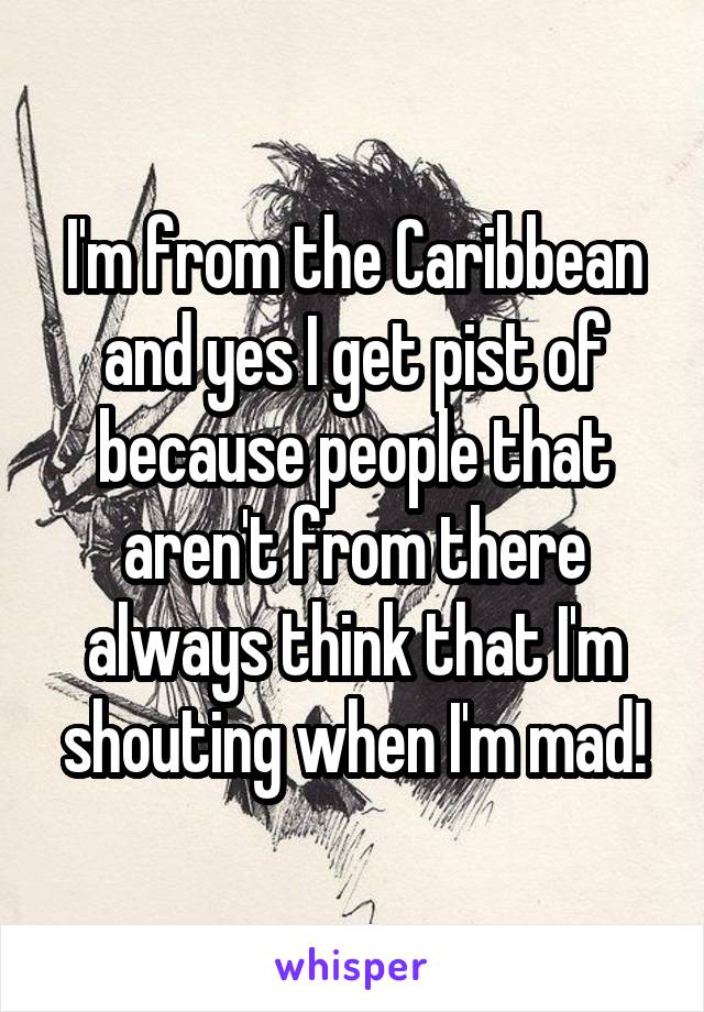 I'm from the Caribbean and yes I get pist of because people that aren't from there always think that I'm shouting when I'm mad!
