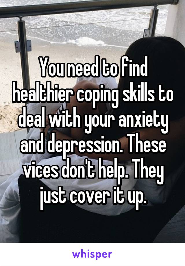 You need to find healthier coping skills to deal with your anxiety and depression. These vices don't help. They just cover it up.