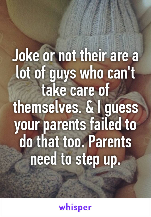 Joke or not their are a lot of guys who can't take care of themselves. & I guess your parents failed to do that too. Parents need to step up.