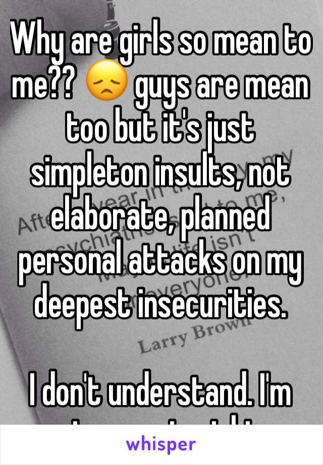 Why are girls so mean to me?? 😞 guys are mean too but it's just simpleton insults, not elaborate, planned personal attacks on my deepest insecurities.

I don't understand. I'm not even straight...