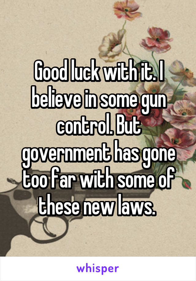 Good luck with it. I believe in some gun control. But government has gone too far with some of these new laws. 