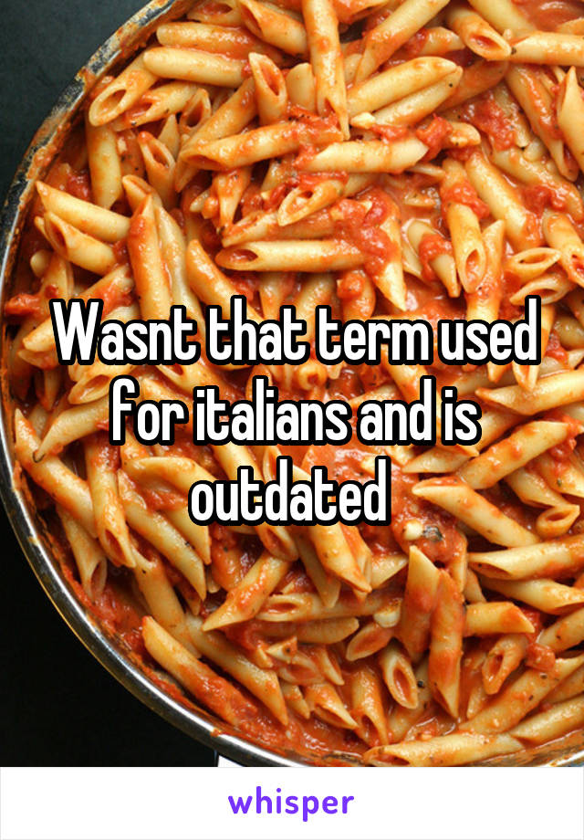 Wasnt that term used for italians and is outdated 