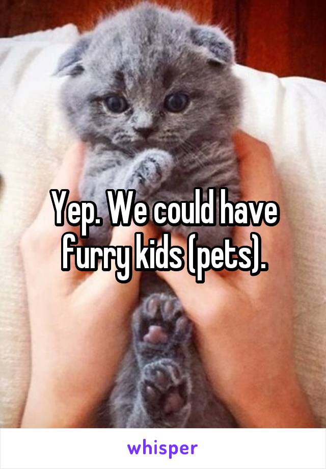 Yep. We could have furry kids (pets).