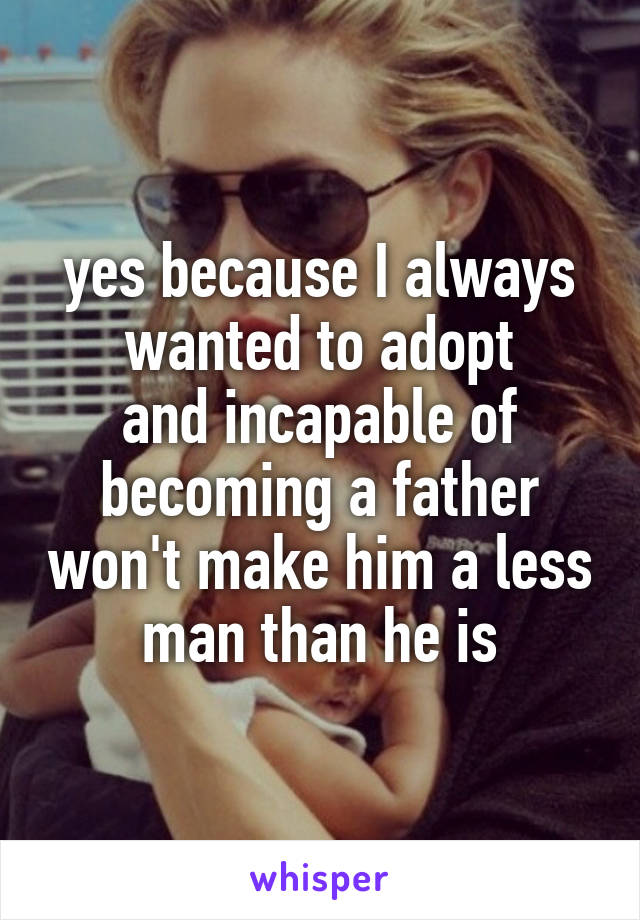yes because I always wanted to adopt
and incapable of becoming a father won't make him a less man than he is