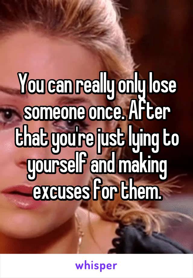 You can really only lose someone once. After that you're just lying to yourself and making excuses for them.