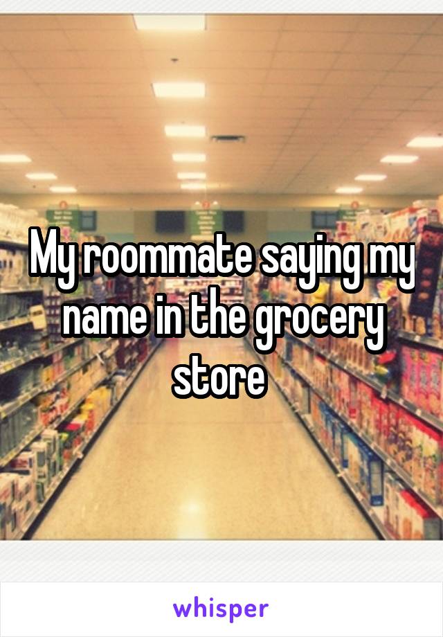 My roommate saying my name in the grocery store 