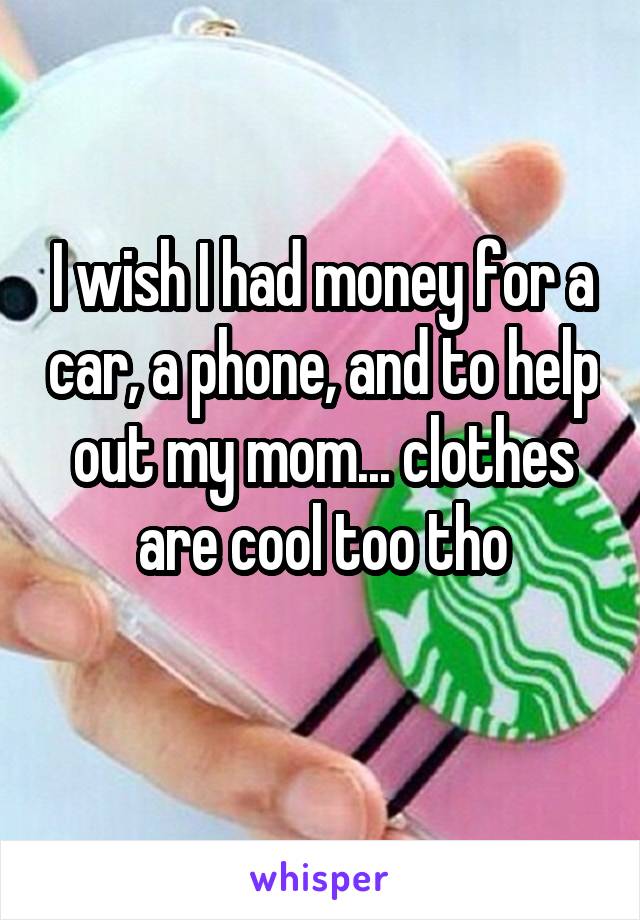 I wish I had money for a car, a phone, and to help out my mom... clothes are cool too tho
