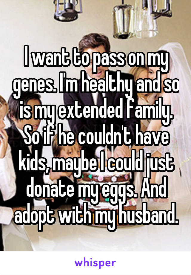 I want to pass on my genes. I'm healthy and so is my extended family. So if he couldn't have kids, maybe I could just donate my eggs. And adopt with my husband.