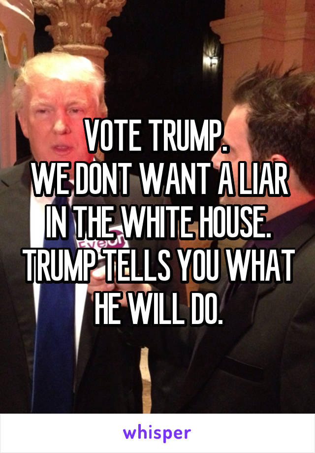 VOTE TRUMP. 
WE DONT WANT A LIAR IN THE WHITE HOUSE. TRUMP TELLS YOU WHAT HE WILL DO.