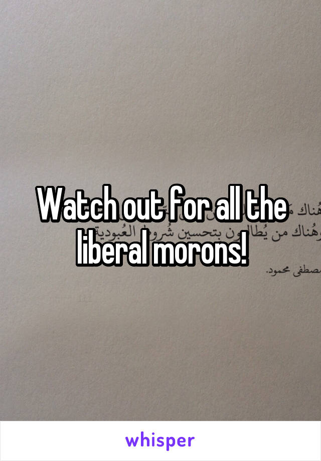 Watch out for all the liberal morons!