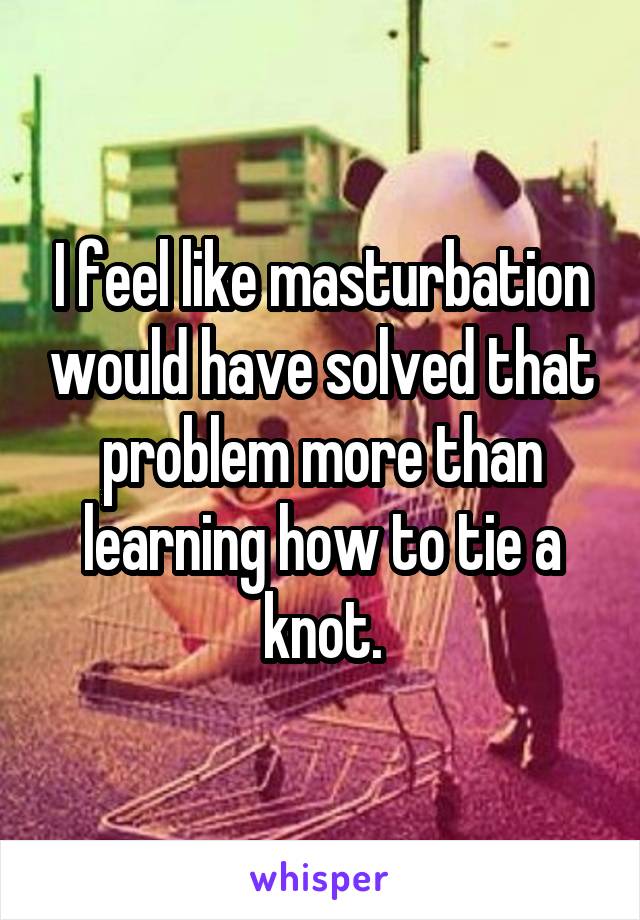 I feel like masturbation would have solved that problem more than learning how to tie a knot.