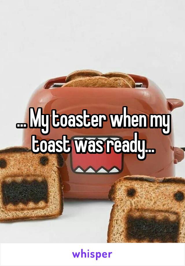 ... My toaster when my toast was ready...