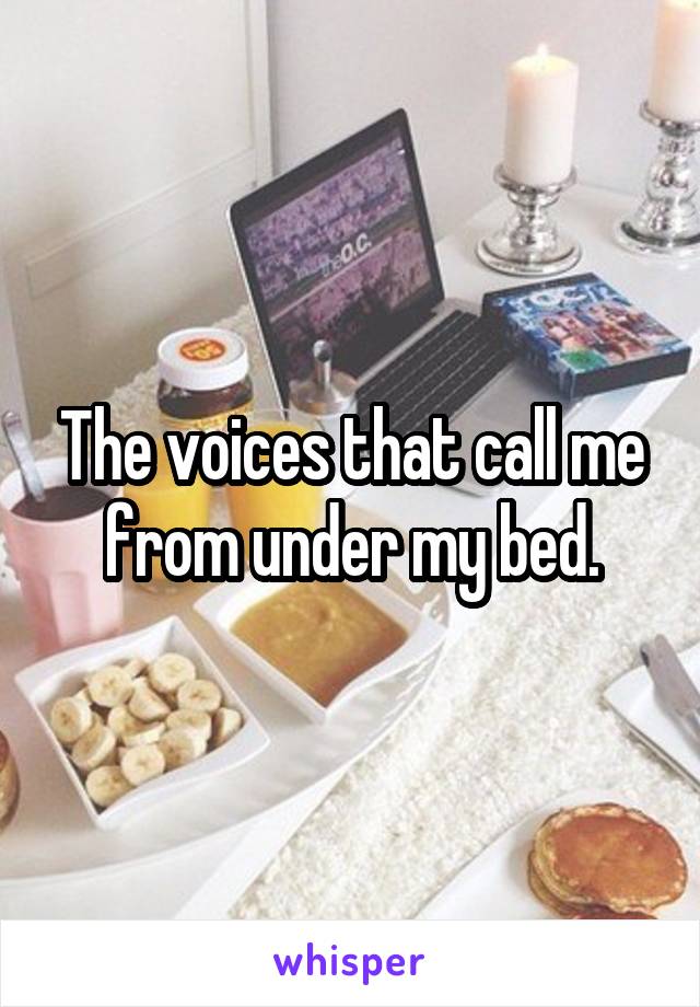 The voices that call me from under my bed.