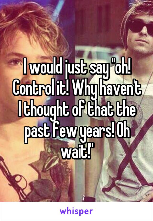I would just say "oh! Control it! Why haven't I thought of that the past few years! Oh wait!"