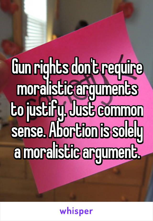 Gun rights don't require moralistic arguments to justify. Just common sense. Abortion is solely a moralistic argument.