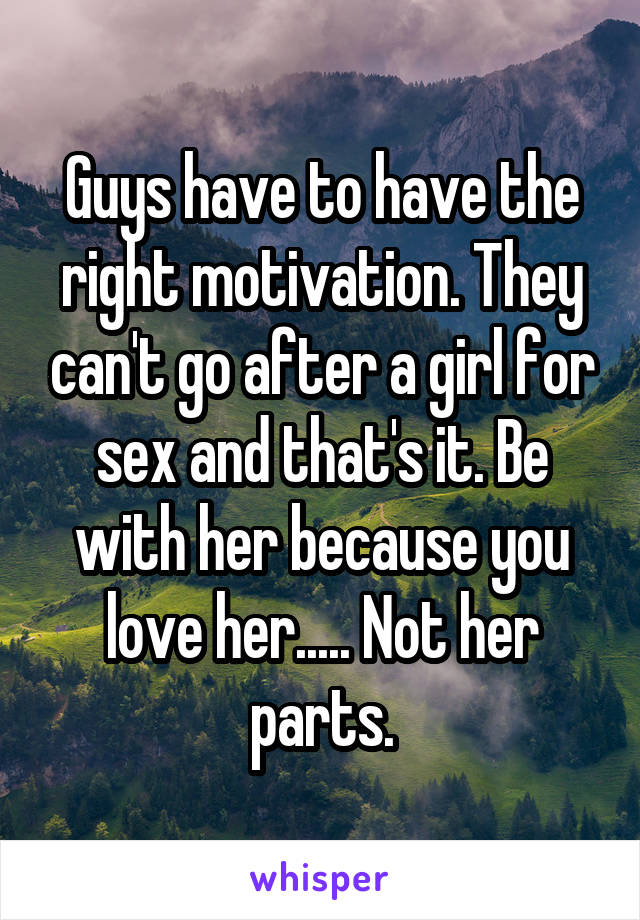 Guys have to have the right motivation. They can't go after a girl for sex and that's it. Be with her because you love her..... Not her parts.