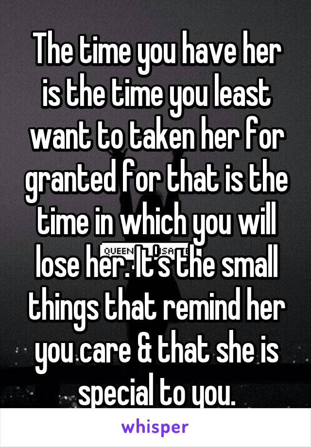 The time you have her is the time you least want to taken her for granted for that is the time in which you will lose her. It's the small things that remind her you care & that she is special to you.